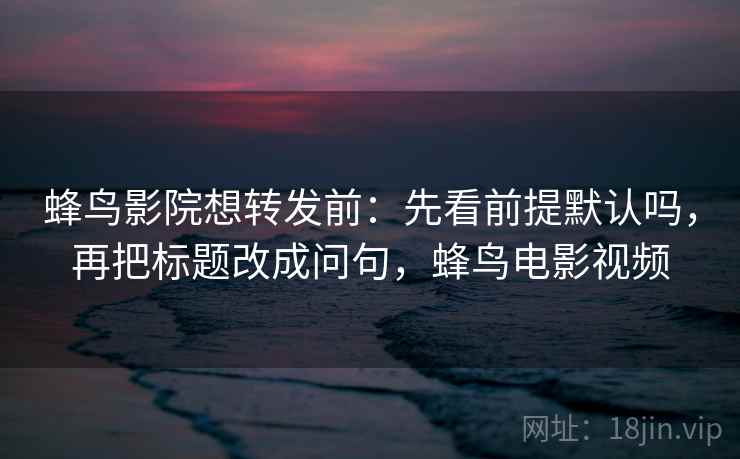蜂鸟影院想转发前:先看前提默认吗,再把标题改成问句,蜂鸟电影视频 蜂鸟影院想转发前:先看前提默认吗,再把标题改成问句,蜂鸟电影视频