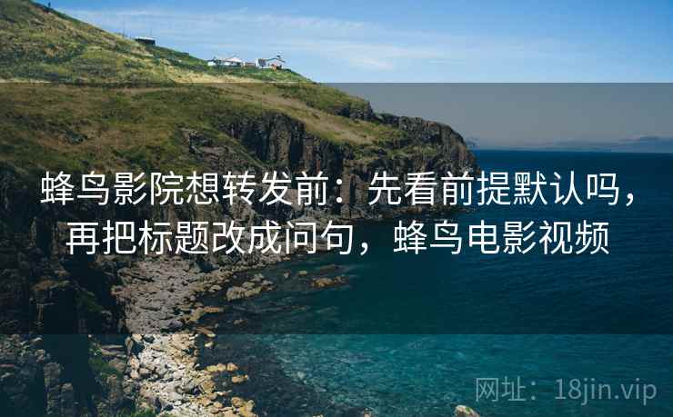 蜂鸟影院想转发前:先看前提默认吗,再把标题改成问句,蜂鸟电影视频 蜂鸟影院想转发前:先看前提默认吗,再把标题改成问句,蜂鸟电影视频