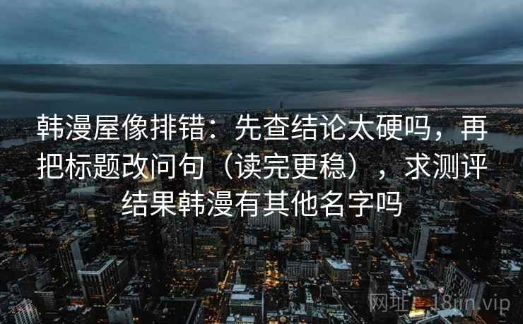韩漫屋像排错：先查结论太硬吗，再把标题改问句（读完更稳），求测评结果韩漫有其他名字吗