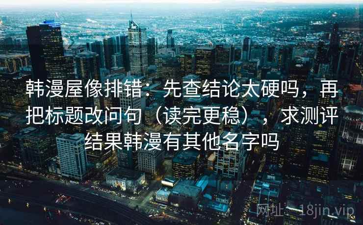 韩漫屋像排错:先查结论太硬吗,再把标题改问句(读完更稳),求测评结果韩漫有其他名字吗 韩漫屋像排错:先查结论太硬吗,再把标题改问句(读完更稳),求测评结果韩漫有其他名字吗