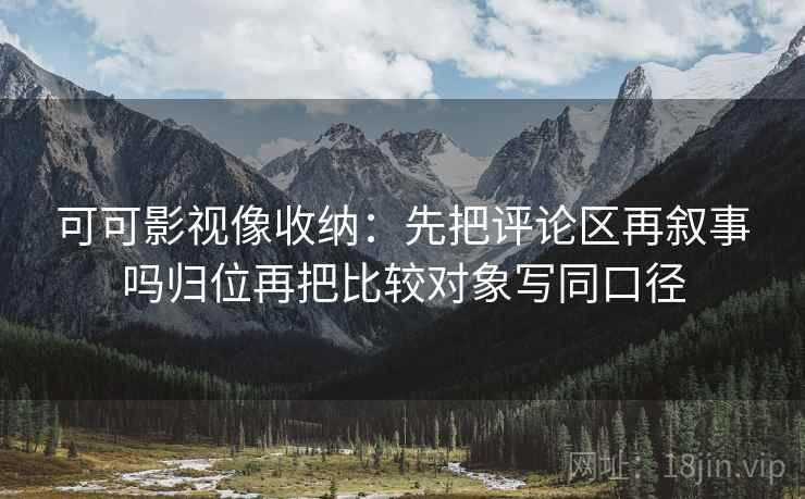 可可影视像收纳：先把评论区再叙事吗归位再把比较对象写同口径