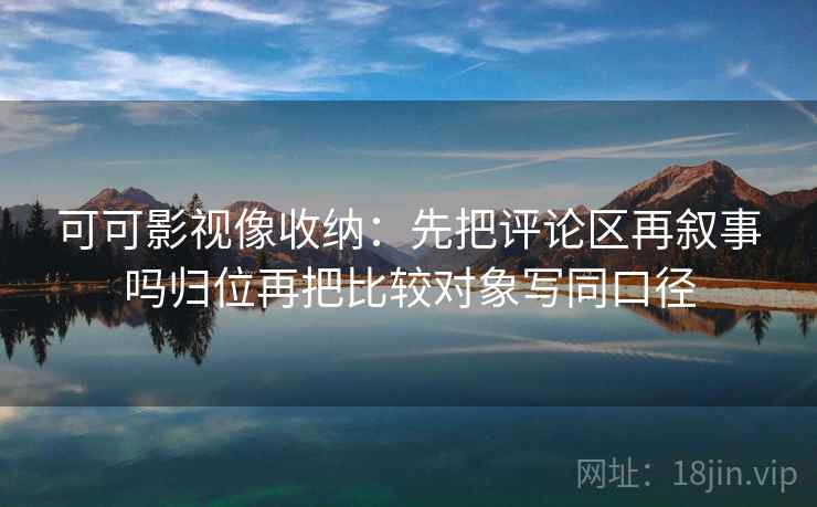 可可影视像收纳:先把评论区再叙事吗归位再把比较对象写同口径 可可影视像收纳:先把评论区再叙事吗归位再把比较对象写同口径