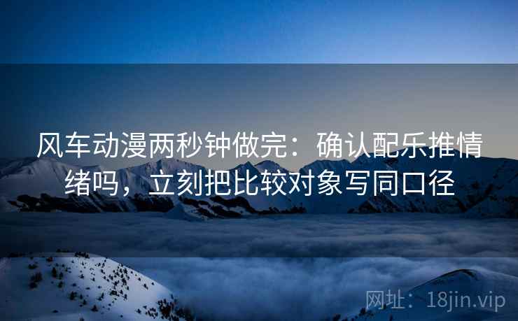 风车动漫两秒钟做完：确认配乐推情绪吗，立刻把比较对象写同口径