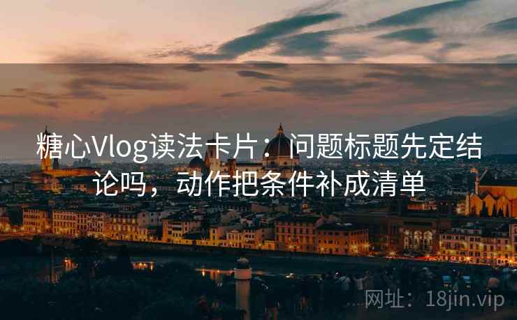糖心Vlog读法卡片:问题标题先定结论吗,动作把条件补成清单 糖心Vlog读法卡片:问题标题先定结论吗,动作把条件补成清单