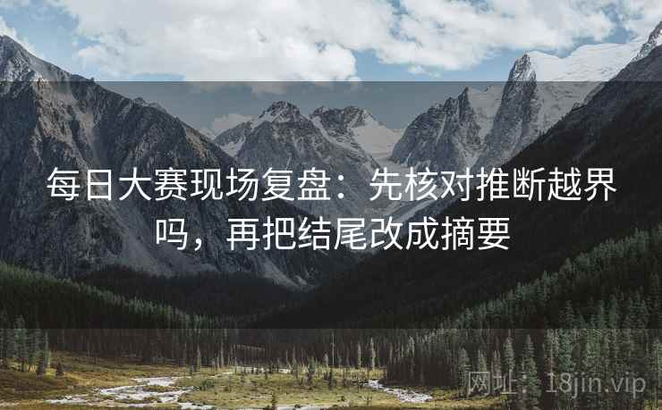 每日大赛现场复盘：先核对推断越界吗，再把结尾改成摘要